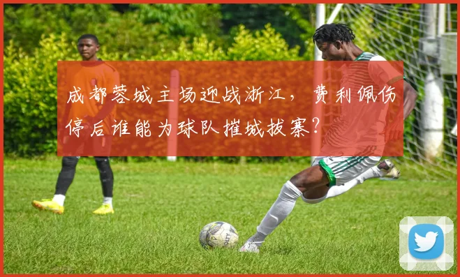 成都蓉城主场迎战浙江，费利佩伤停后谁能为球队摧城拔寨？