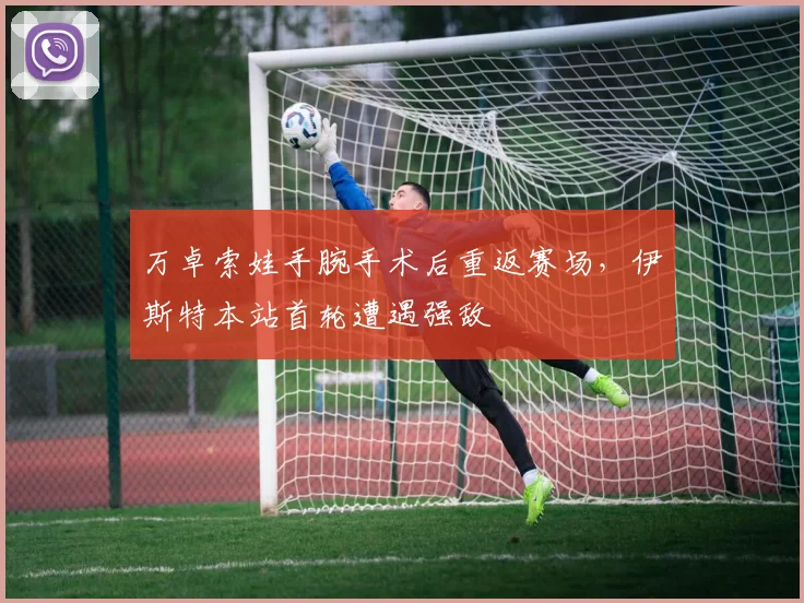 万卓索娃手腕手术后重返赛场,伊斯特本站首轮遭遇强敌