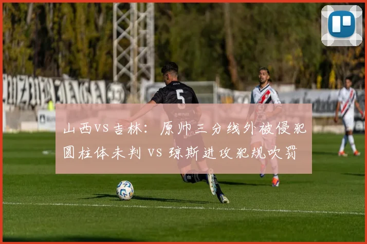 山西vs吉林：原帅三分线外被侵犯圆柱体未判 vs 琼斯进攻犯规吹罚，内外线判罚迥异