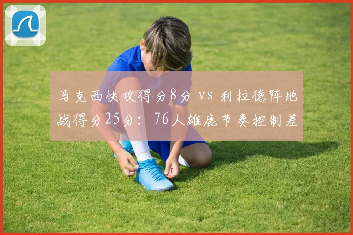 马克西快攻得分8分 vs 利拉德阵地战得分25分:76人雄鹿节奏控制差异