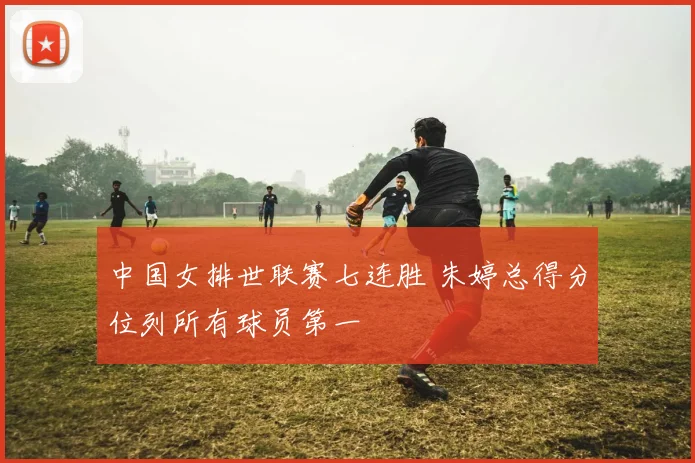 中国女排世联赛七连胜 朱婷总得分位列所有球员第一