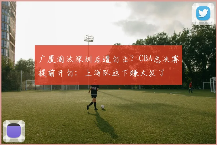 广厦淘汰深圳后遭打击?CBA总决赛提前开打:上海队这下赚大发了