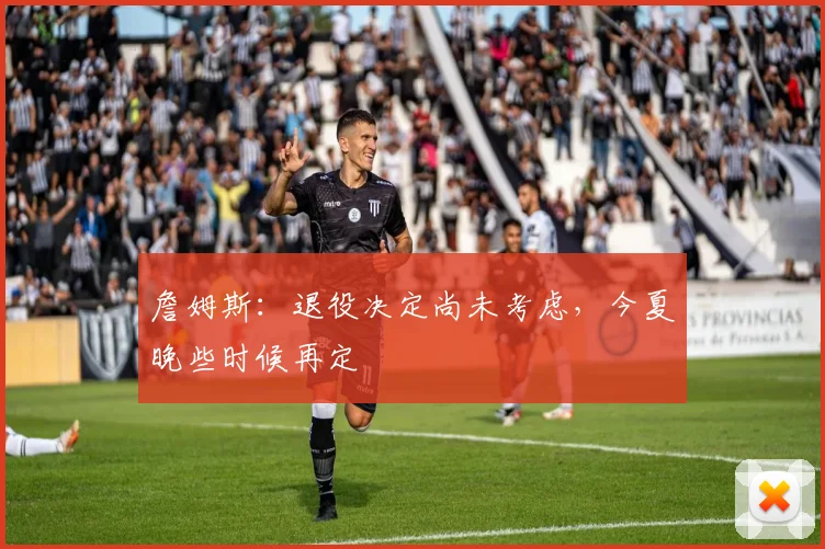 詹姆斯:退役决定尚未考虑,今夏晚些时候再定