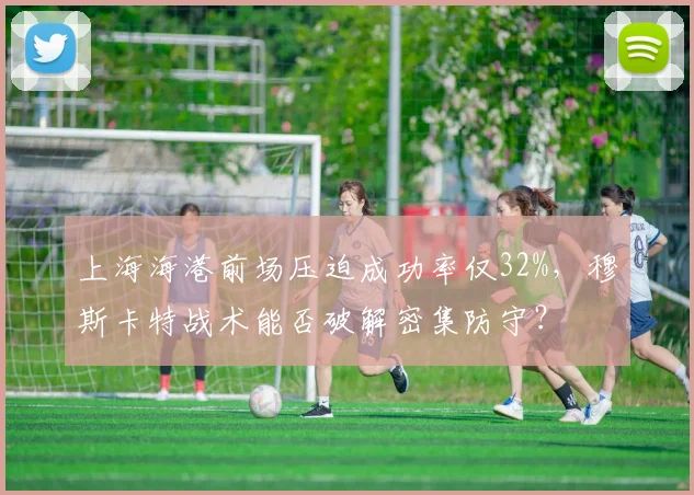 上海海港前场压迫成功率仅32%，穆斯卡特战术能否破解密集防守？