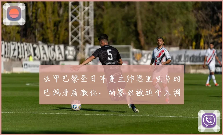 法甲巴黎圣日耳曼主帅恩里克与姆巴佩矛盾激化,纳赛尔被迫介入调停